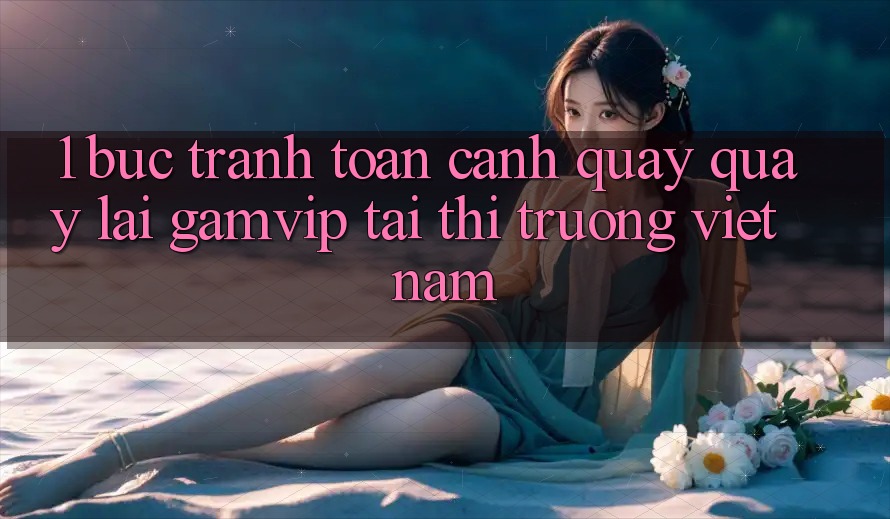 1. Bức Tranh Toàn Cảnh Quay quay lại Gamvip Tại Thị Trường Việt Nam 1. Bức Tranh Toàn Cảnh Quay quay lại Gamvip Tại Thị Trường Việt Nam