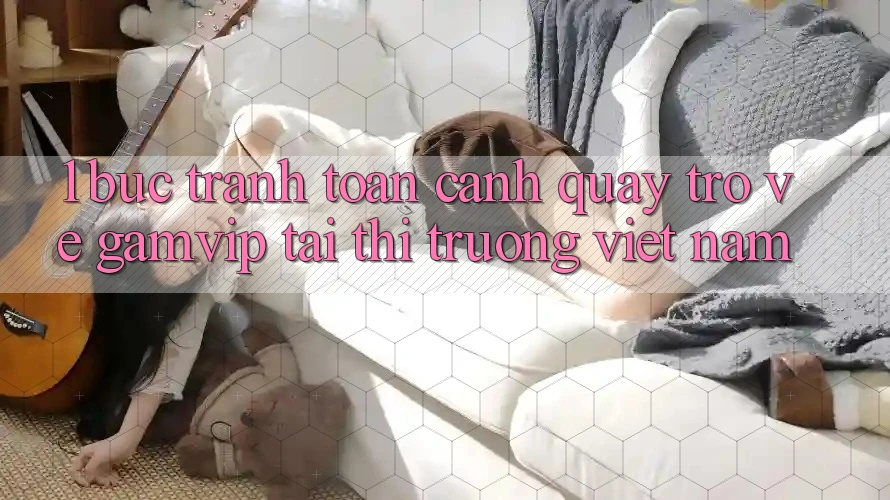 1. Bức Tranh Toàn Cảnh Quay trở về Gamvip Tại Thị Trường Việt Nam 1. Bức Tranh Toàn Cảnh Quay trở về Gamvip Tại Thị Trường Việt Nam