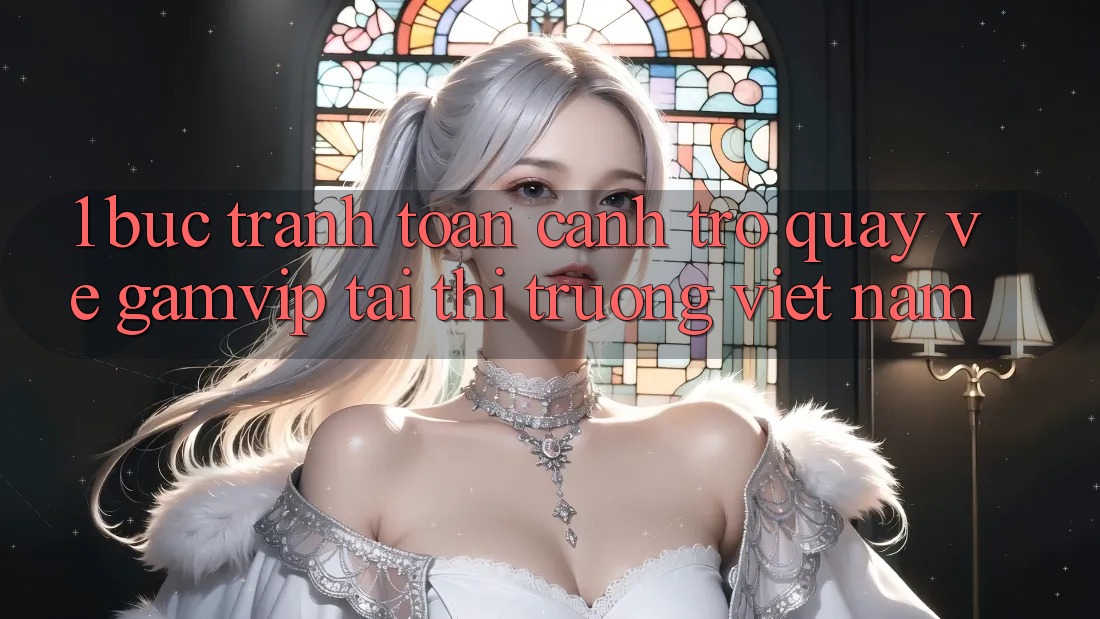 1. Bức Tranh Toàn Cảnh Trở quay về Gamvip Tại Thị Trường Việt Nam 1. Bức Tranh Toàn Cảnh Trở quay về Gamvip Tại Thị Trường Việt Nam