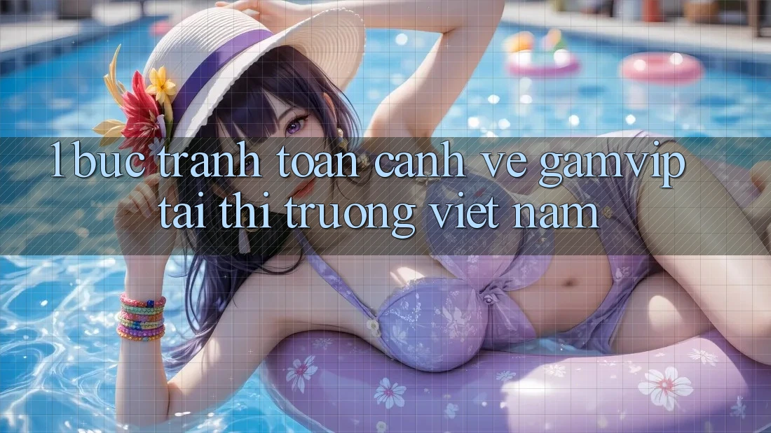 1. Bức Tranh Toàn Cảnh Về Gamvip Tại Thị Trường Việt Nam 1. Bức Tranh Toàn Cảnh Về Gamvip Tại Thị Trường Việt Nam