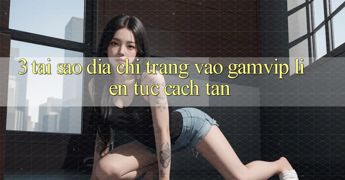 3. Tại Sao Địa chỉ trang Vào Gamvip Liên tục Cách tân? 3. Tại Sao Địa chỉ trang Vào Gamvip Liên tục Cách tân?