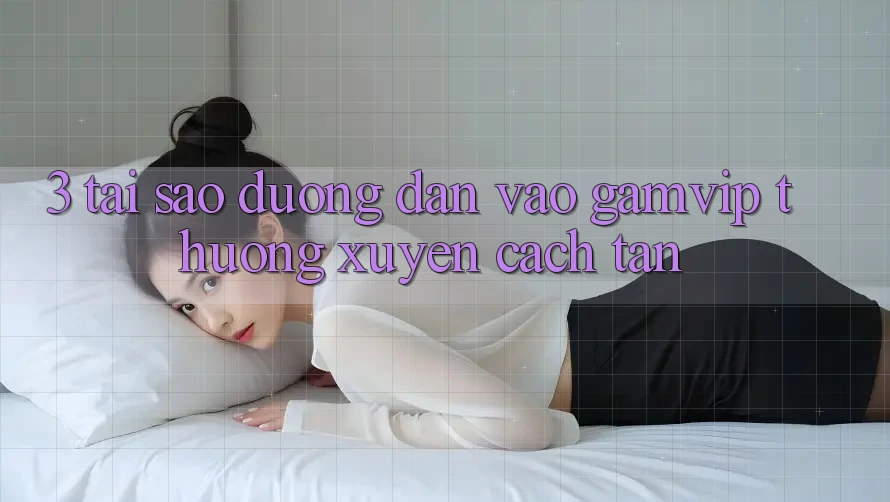 3. Tại Sao Đường dẫn Vào Gamvip Thường Xuyên Cách tân? 3. Tại Sao Đường dẫn Vào Gamvip Thường Xuyên Cách tân?