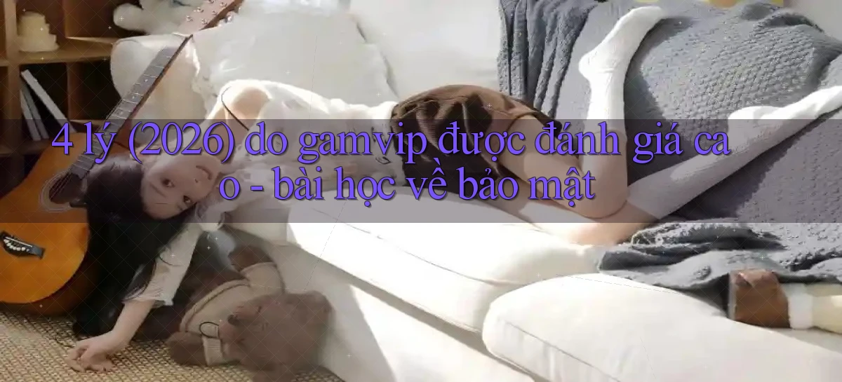 4 lý (2026) do gamvip được đánh giá cao   bài học về bảo mật