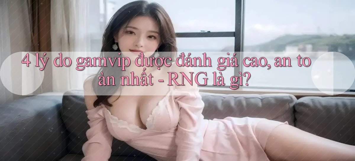 4 lý do gamvip được đánh giá cao, an toàn nhất   RNG là gì