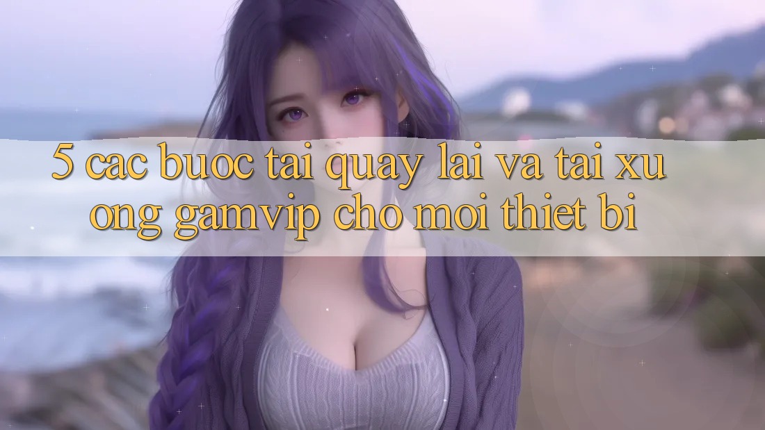 5. Các bước Tải quay lại Và Tải xuống Gamvip Cho Mọi Thiết Bị 5. Các bước Tải quay lại Và Tải xuống Gamvip Cho Mọi Thiết Bị