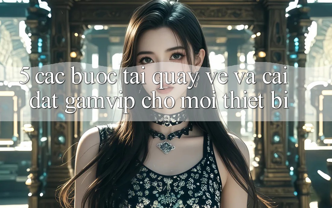 5. Các bước Tải quay về Và Cài Đặt Gamvip Cho Mọi Thiết Bị 5. Các bước Tải quay về Và Cài Đặt Gamvip Cho Mọi Thiết Bị