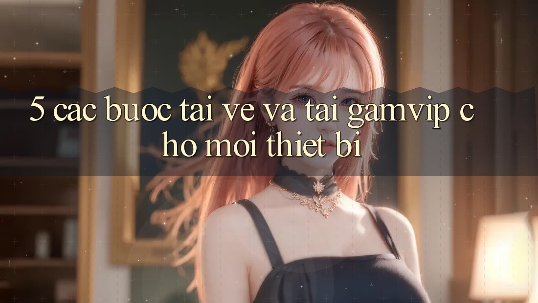 5. Các bước Tải về Và Tải Gamvip Cho Mọi Thiết Bị 5. Các bước Tải về Và Tải Gamvip Cho Mọi Thiết Bị