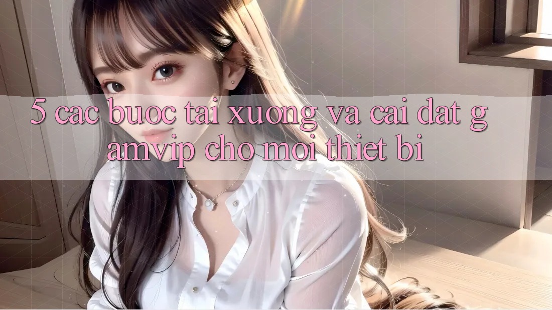 5. Các bước Tải xuống Và Cài Đặt Gamvip Cho Mọi Thiết Bị 5. Các bước Tải xuống Và Cài Đặt Gamvip Cho Mọi Thiết Bị