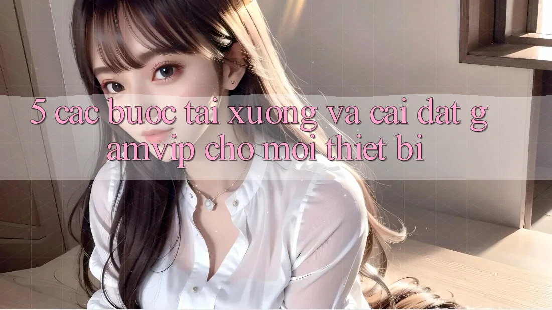 5. Các bước Tải xuống Và Cài Đặt Gamvip Cho Mọi Thiết Bị 5. Các bước Tải xuống Và Cài Đặt Gamvip Cho Mọi Thiết Bị