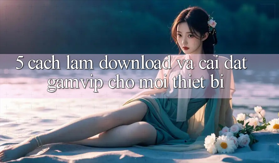 5. Cách làm Download Và Cài Đặt Gamvip Cho Mọi Thiết Bị 5. Cách làm Download Và Cài Đặt Gamvip Cho Mọi Thiết Bị