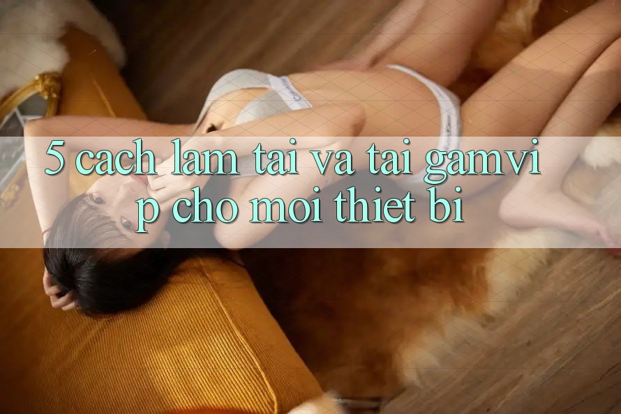 5. Cách làm Tải Và Tải Gamvip Cho Mọi Thiết Bị 5. Cách làm Tải Và Tải Gamvip Cho Mọi Thiết Bị