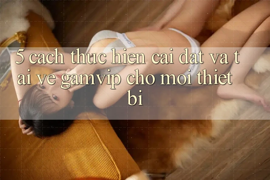 5. Cách thực hiện Cài đặt Và Tải về Gamvip Cho Mọi Thiết Bị 5. Cách thực hiện Cài đặt Và Tải về Gamvip Cho Mọi Thiết Bị