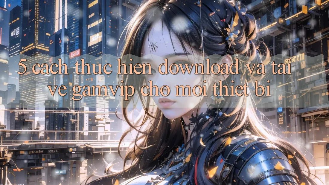 5. Cách thực hiện Download Và Tải về Gamvip Cho Mọi Thiết Bị 5. Cách thực hiện Download Và Tải về Gamvip Cho Mọi Thiết Bị