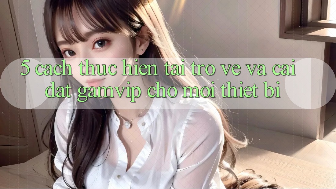5. Cách thực hiện Tải trở về Và Cài Đặt Gamvip Cho Mọi Thiết Bị 5. Cách thực hiện Tải trở về Và Cài Đặt Gamvip Cho Mọi Thiết Bị
