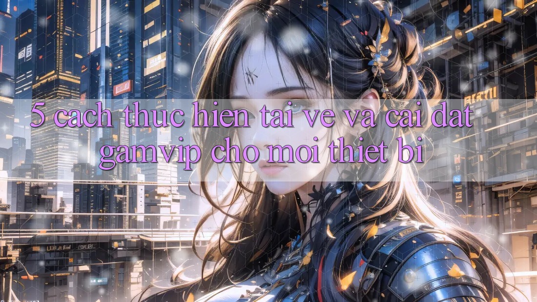 5. Cách thực hiện Tải về Và Cài Đặt Gamvip Cho Mọi Thiết Bị 5. Cách thực hiện Tải về Và Cài Đặt Gamvip Cho Mọi Thiết Bị