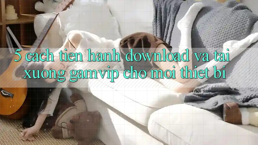 5. Cách tiến hành Download Và Tải xuống Gamvip Cho Mọi Thiết Bị 5. Cách tiến hành Download Và Tải xuống Gamvip Cho Mọi Thiết Bị