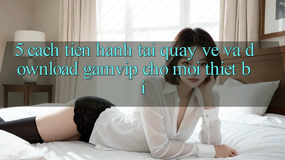 5. Cách tiến hành Tải quay về Và Download Gamvip Cho Mọi Thiết Bị 5. Cách tiến hành Tải quay về Và Download Gamvip Cho Mọi Thiết Bị