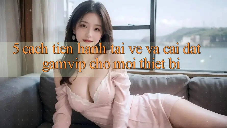 5. Cách tiến hành Tải về Và Cài Đặt Gamvip Cho Mọi Thiết Bị 5. Cách tiến hành Tải về Và Cài Đặt Gamvip Cho Mọi Thiết Bị
