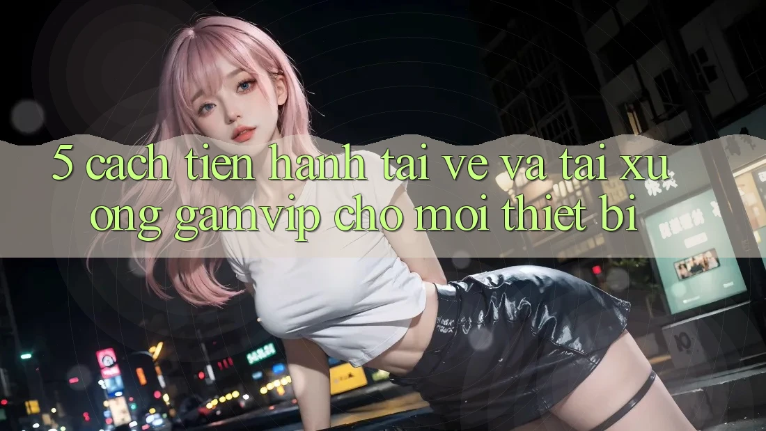 5. Cách tiến hành Tải về Và Tải xuống Gamvip Cho Mọi Thiết Bị 5. Cách tiến hành Tải về Và Tải xuống Gamvip Cho Mọi Thiết Bị