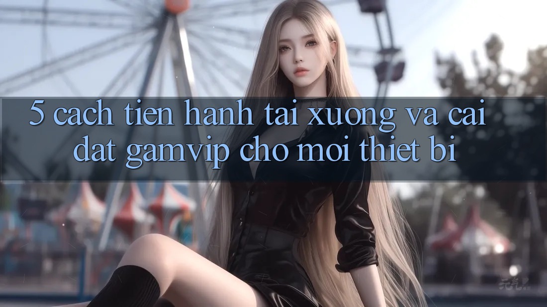 5. Cách tiến hành Tải xuống Và Cài Đặt Gamvip Cho Mọi Thiết Bị 5. Cách tiến hành Tải xuống Và Cài Đặt Gamvip Cho Mọi Thiết Bị