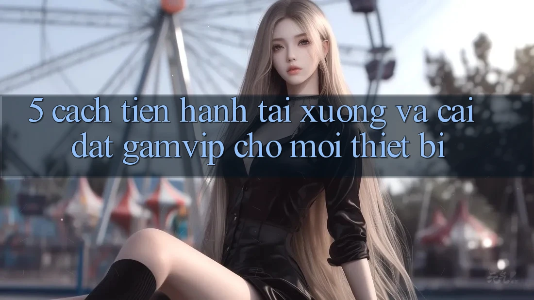 5. Cách tiến hành Tải xuống Và Cài Đặt Gamvip Cho Mọi Thiết Bị 5. Cách tiến hành Tải xuống Và Cài Đặt Gamvip Cho Mọi Thiết Bị