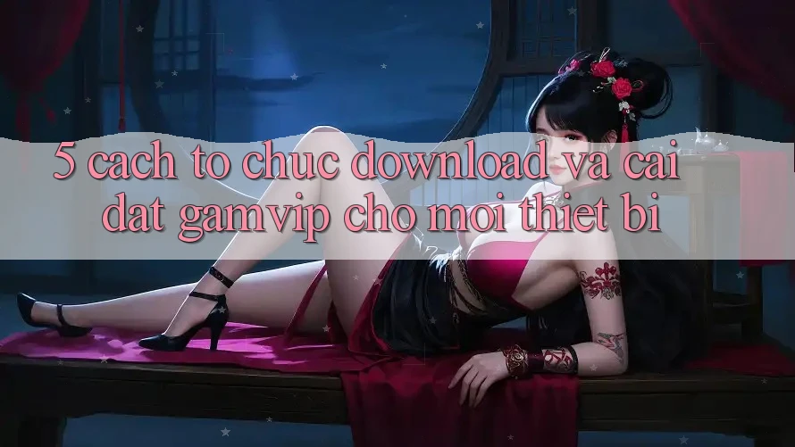 5. Cách tổ chức Download Và Cài Đặt Gamvip Cho Mọi Thiết Bị 5. Cách tổ chức Download Và Cài Đặt Gamvip Cho Mọi Thiết Bị