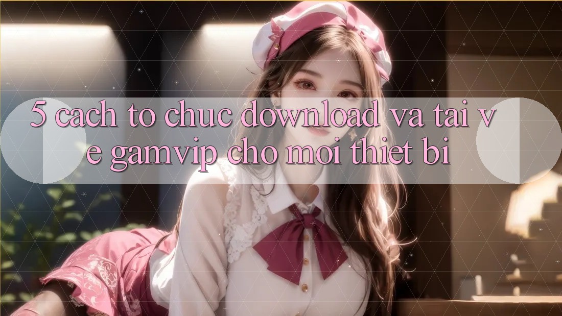 5. Cách tổ chức Download Và Tải về Gamvip Cho Mọi Thiết Bị 5. Cách tổ chức Download Và Tải về Gamvip Cho Mọi Thiết Bị