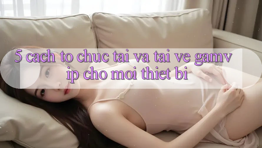 5. Cách tổ chức Tải Và Tải về Gamvip Cho Mọi Thiết Bị 5. Cách tổ chức Tải Và Tải về Gamvip Cho Mọi Thiết Bị