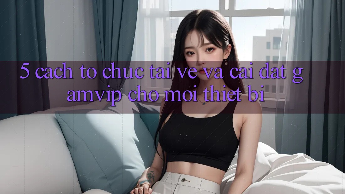 5. Cách tổ chức Tải về Và Cài Đặt Gamvip Cho Mọi Thiết Bị 5. Cách tổ chức Tải về Và Cài Đặt Gamvip Cho Mọi Thiết Bị