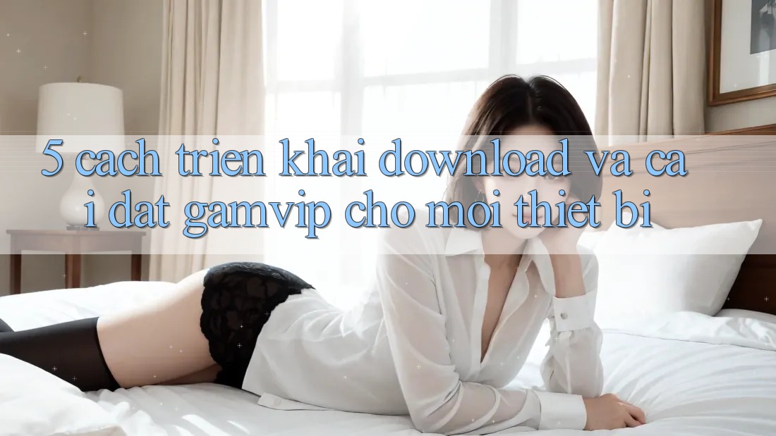 5. Cách triển khai Download Và Cài Đặt Gamvip Cho Mọi Thiết Bị 5. Cách triển khai Download Và Cài Đặt Gamvip Cho Mọi Thiết Bị