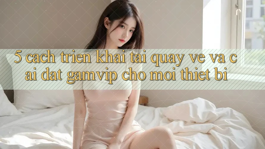 5. Cách triển khai Tải quay về Và Cài Đặt Gamvip Cho Mọi Thiết Bị 5. Cách triển khai Tải quay về Và Cài Đặt Gamvip Cho Mọi Thiết Bị