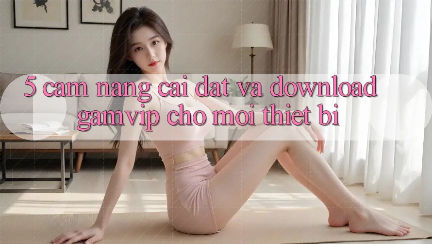 5. Cẩm nang Cài đặt Và Download Gamvip Cho Mọi Thiết Bị 5. Cẩm nang Cài đặt Và Download Gamvip Cho Mọi Thiết Bị