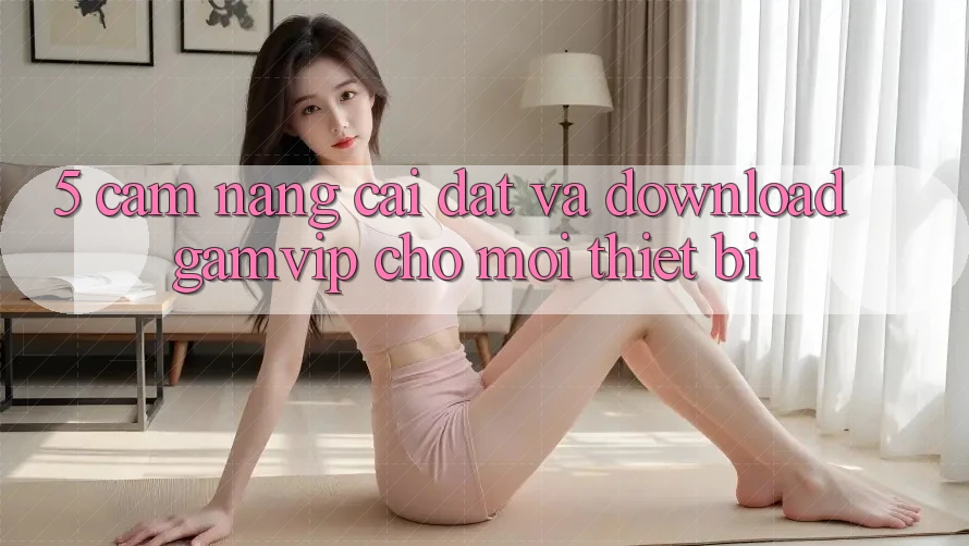 5. Cẩm nang Cài đặt Và Download Gamvip Cho Mọi Thiết Bị 5. Cẩm nang Cài đặt Và Download Gamvip Cho Mọi Thiết Bị