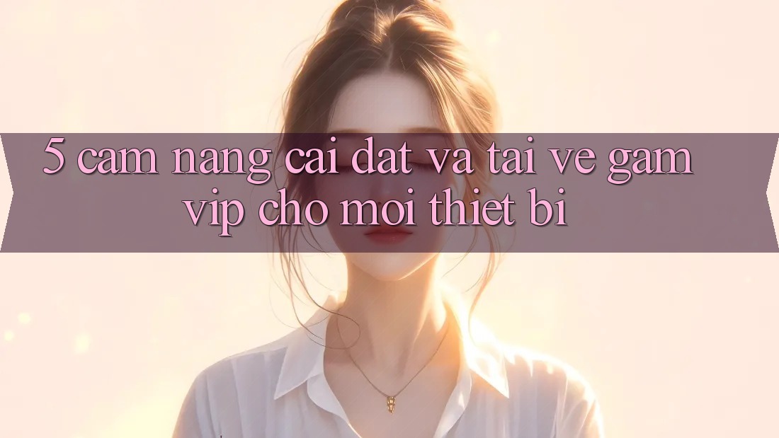 5. Cẩm nang Cài đặt Và Tải về Gamvip Cho Mọi Thiết Bị 5. Cẩm nang Cài đặt Và Tải về Gamvip Cho Mọi Thiết Bị