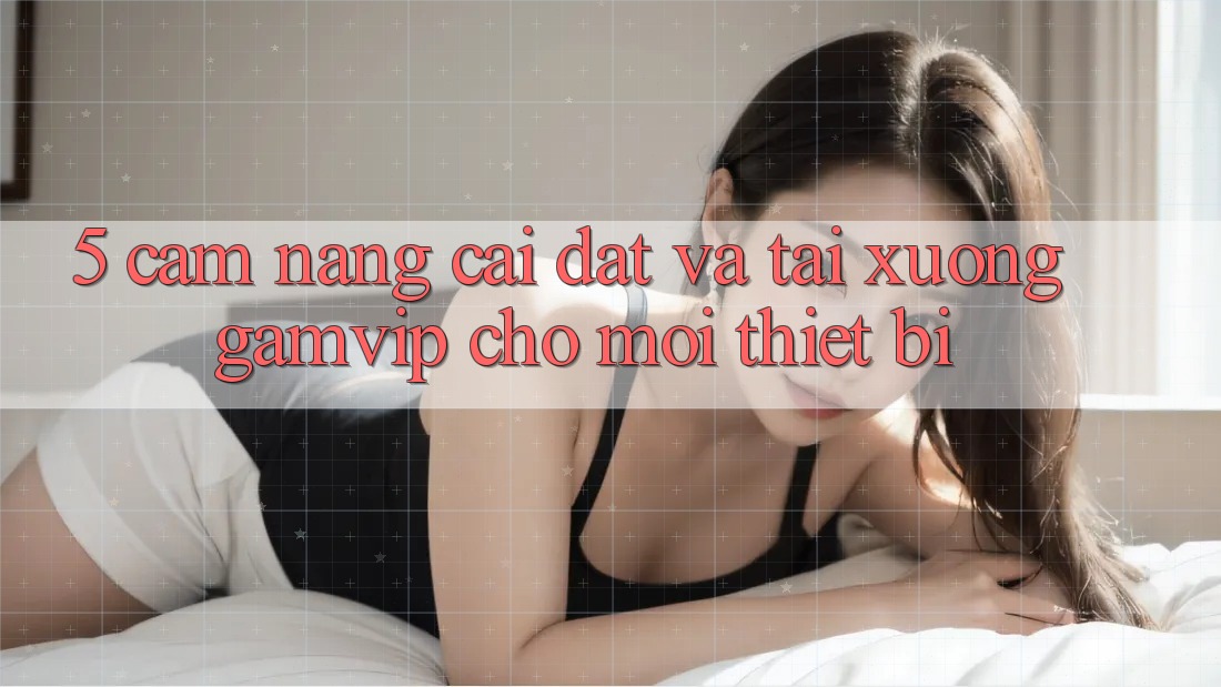 5. Cẩm nang Cài đặt Và Tải xuống Gamvip Cho Mọi Thiết Bị 5. Cẩm nang Cài đặt Và Tải xuống Gamvip Cho Mọi Thiết Bị