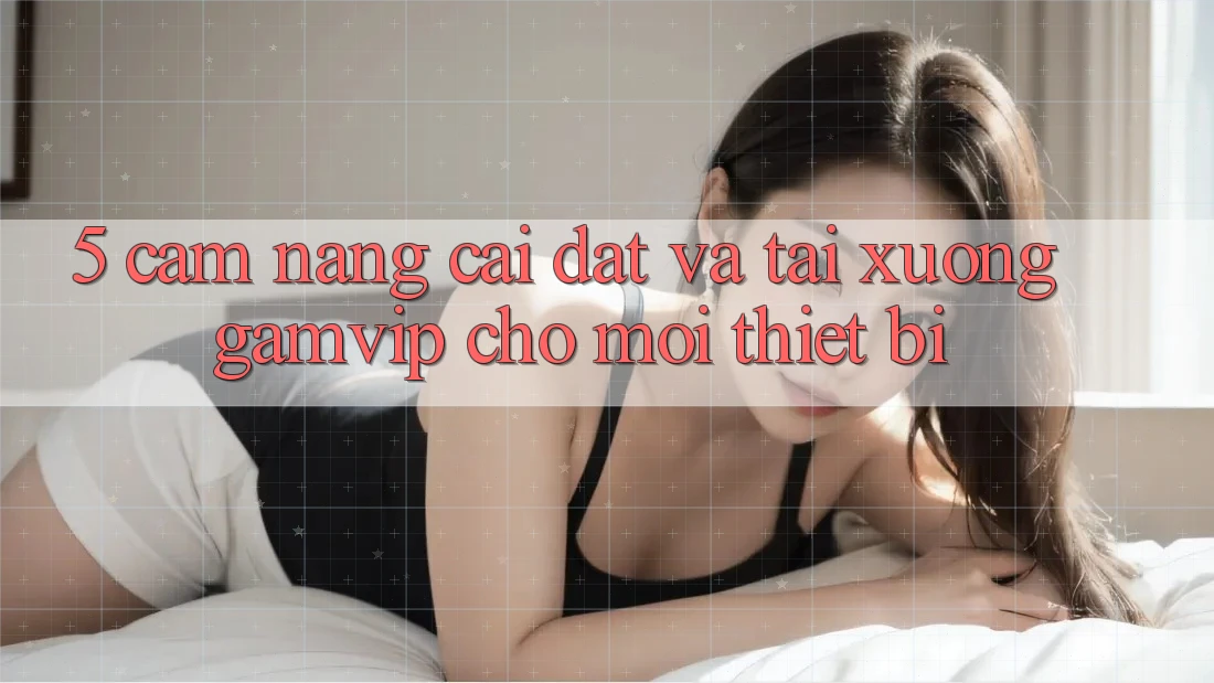 5. Cẩm nang Cài đặt Và Tải xuống Gamvip Cho Mọi Thiết Bị 5. Cẩm nang Cài đặt Và Tải xuống Gamvip Cho Mọi Thiết Bị