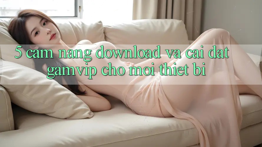 5. Cẩm nang Download Và Cài Đặt Gamvip Cho Mọi Thiết Bị 5. Cẩm nang Download Và Cài Đặt Gamvip Cho Mọi Thiết Bị