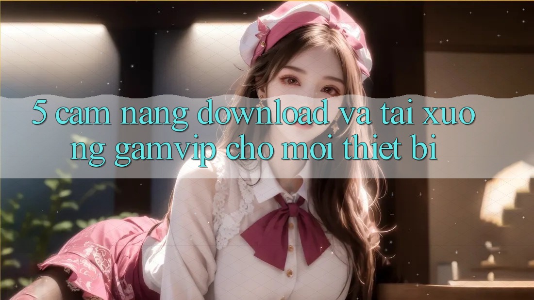 5. Cẩm nang Download Và Tải xuống Gamvip Cho Mọi Thiết Bị 5. Cẩm nang Download Và Tải xuống Gamvip Cho Mọi Thiết Bị