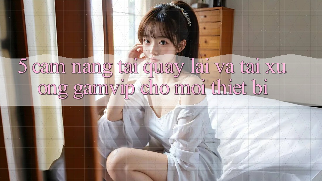 5. Cẩm nang Tải quay lại Và Tải xuống Gamvip Cho Mọi Thiết Bị 5. Cẩm nang Tải quay lại Và Tải xuống Gamvip Cho Mọi Thiết Bị