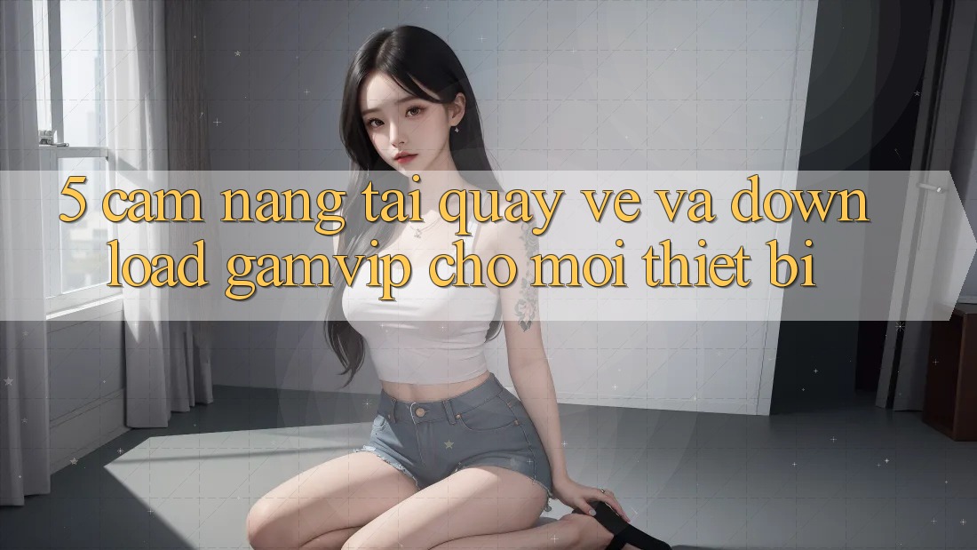 5. Cẩm nang Tải quay về Và Download Gamvip Cho Mọi Thiết Bị 5. Cẩm nang Tải quay về Và Download Gamvip Cho Mọi Thiết Bị