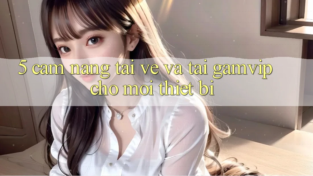 5. Cẩm nang Tải về Và Tải Gamvip Cho Mọi Thiết Bị 5. Cẩm nang Tải về Và Tải Gamvip Cho Mọi Thiết Bị