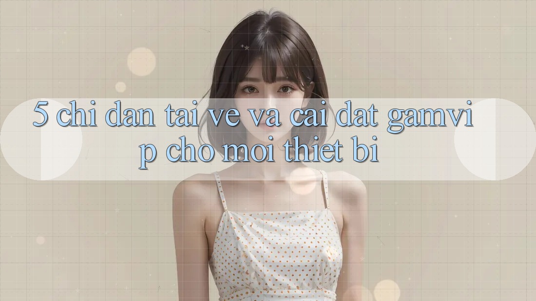 5. Chỉ dẫn Tải về Và Cài Đặt Gamvip Cho Mọi Thiết Bị 5. Chỉ dẫn Tải về Và Cài Đặt Gamvip Cho Mọi Thiết Bị