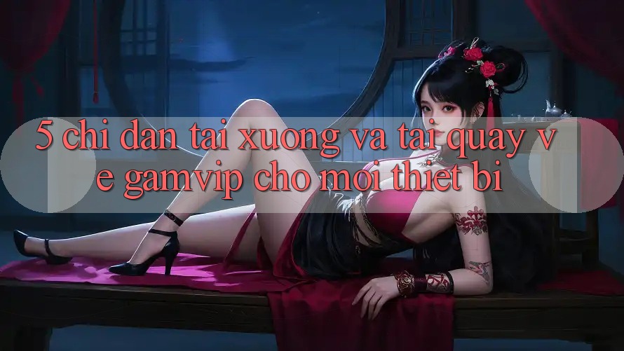 5. Chỉ dẫn Tải xuống Và Tải quay về Gamvip Cho Mọi Thiết Bị 5. Chỉ dẫn Tải xuống Và Tải quay về Gamvip Cho Mọi Thiết Bị
