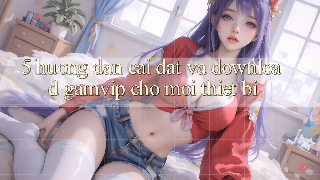 5. Hướng Dẫn Cài đặt Và Download Gamvip Cho Mọi Thiết Bị 5. Hướng Dẫn Cài đặt Và Download Gamvip Cho Mọi Thiết Bị