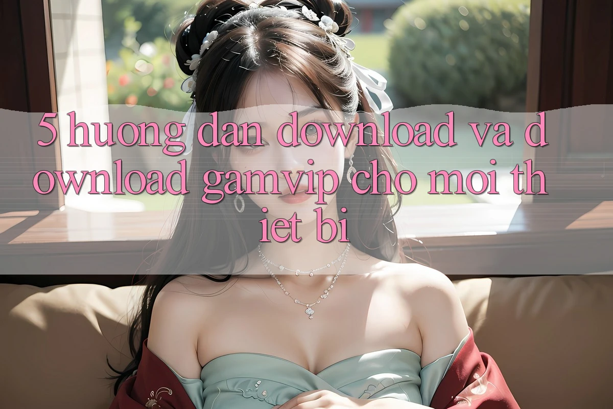 5. Hướng Dẫn Download Và Download Gamvip Cho Mọi Thiết Bị 5. Hướng Dẫn Download Và Download Gamvip Cho Mọi Thiết Bị