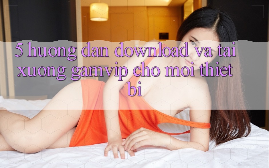 5. Hướng Dẫn Download Và Tải xuống Gamvip Cho Mọi Thiết Bị 5. Hướng Dẫn Download Và Tải xuống Gamvip Cho Mọi Thiết Bị