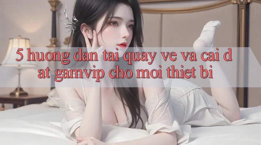 5. Hướng Dẫn Tải quay về Và Cài Đặt Gamvip Cho Mọi Thiết Bị 5. Hướng Dẫn Tải quay về Và Cài Đặt Gamvip Cho Mọi Thiết Bị