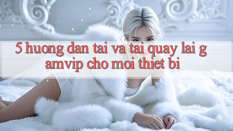5. Hướng Dẫn Tải Và Tải quay lại Gamvip Cho Mọi Thiết Bị 5. Hướng Dẫn Tải Và Tải quay lại Gamvip Cho Mọi Thiết Bị