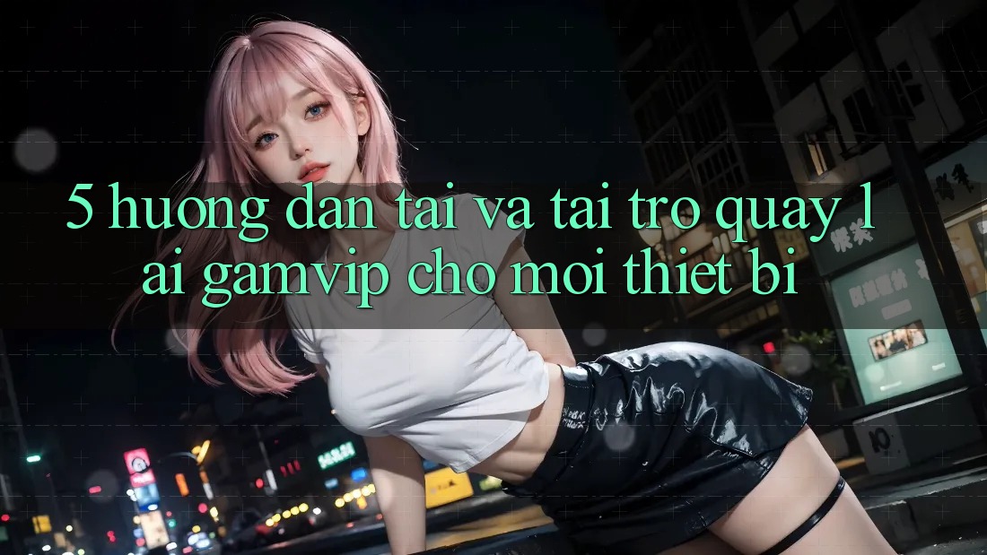5. Hướng Dẫn Tải Và Tải trở quay lại Gamvip Cho Mọi Thiết Bị 5. Hướng Dẫn Tải Và Tải trở quay lại Gamvip Cho Mọi Thiết Bị