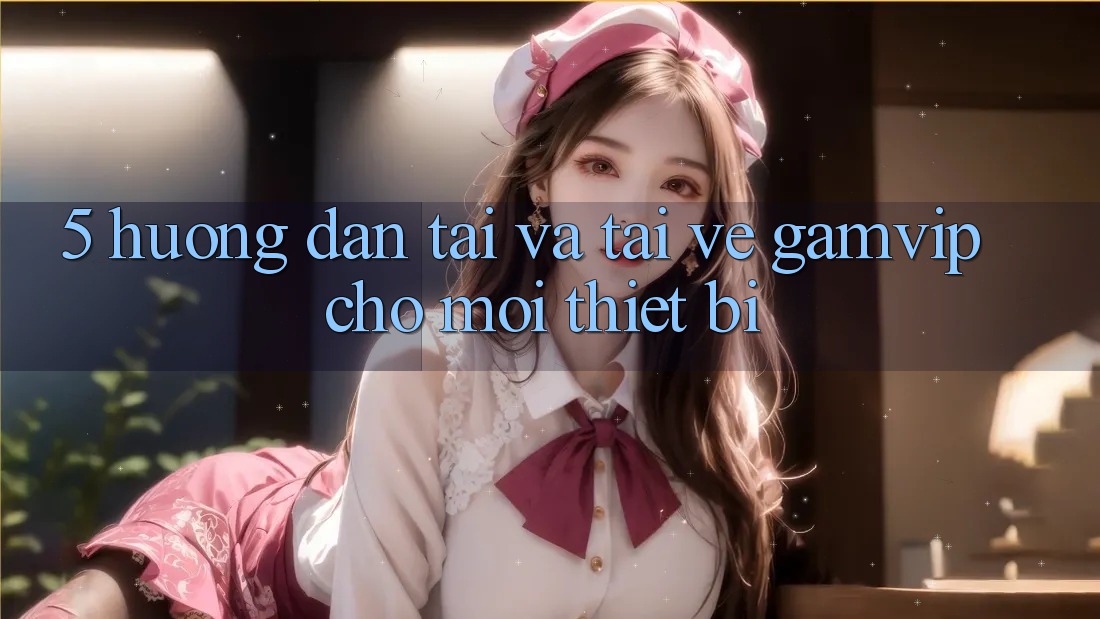 5. Hướng Dẫn Tải Và Tải về Gamvip Cho Mọi Thiết Bị 5. Hướng Dẫn Tải Và Tải về Gamvip Cho Mọi Thiết Bị